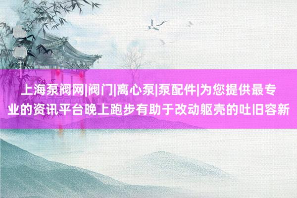 上海泵阀网|阀门|离心泵|泵配件|为您提供最专业的资讯平台晚上跑步有助于改动躯壳的吐旧容新